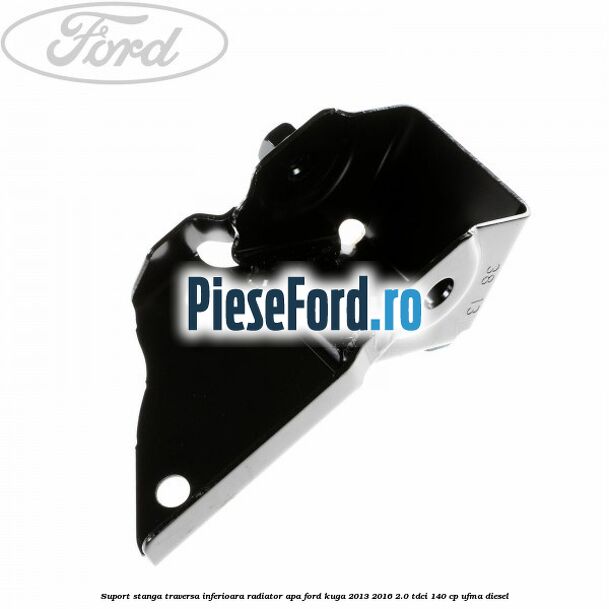 Suport stanga traversa inferioara radiator apa Ford Kuga 2013-2016 2.0 TDCi 140 cp UFMA diesel