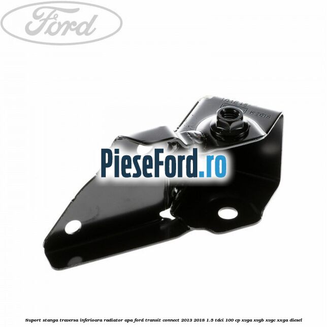 Suport stanga traversa inferioara radiator apa Ford Transit Connect 2013-2018 1.5 TDCi 100 cp XVGA, XVGB, XVGC, XXGA diesel