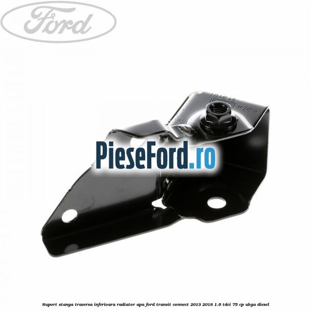 Suport stanga traversa inferioara radiator apa Ford Transit Connect 2013-2018 1.6 TDCi 75 cp UBGA diesel