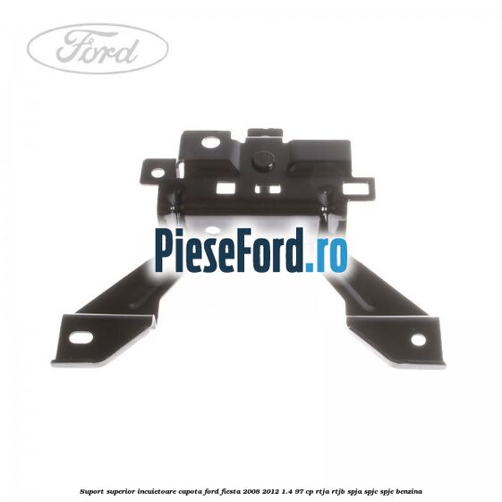 Suport superior incuietoare capota Ford Fiesta 2008-2012 1.4 97 cp RTJA, RTJB, SPJA, SPJC, SPJE benzina
