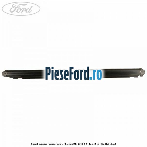 Suport superior radiator apa Ford Focus 2014-2018 1.6 TDCi 115 cp Suport superior radiator apa Ford Focus 2014-2018 1.6 TDCi 115 cp T1DA, T1DB diesel