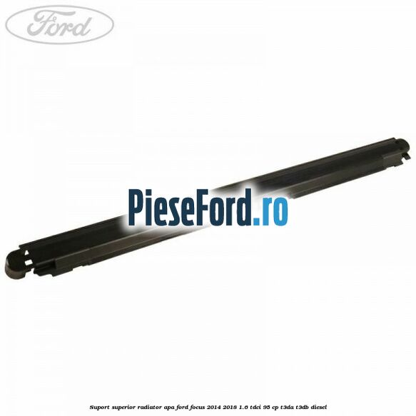 Suport superior radiator apa Ford Focus 2014-2018 1.6 TDCi 95 cp Suport superior radiator apa Ford Focus 2014-2018 1.6 TDCi 95 cp T3DA, T3DB diesel