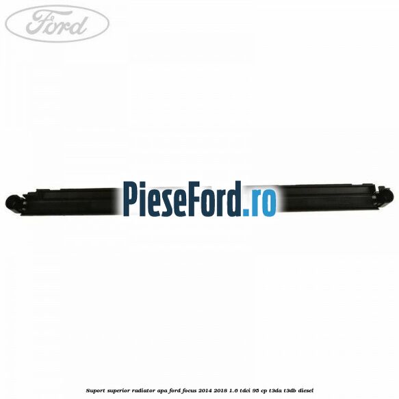 Suport superior radiator apa Ford Focus 2014-2018 1.6 TDCi 95 cp Suport superior radiator apa Ford Focus 2014-2018 1.6 TDCi 95 cp T3DA, T3DB diesel