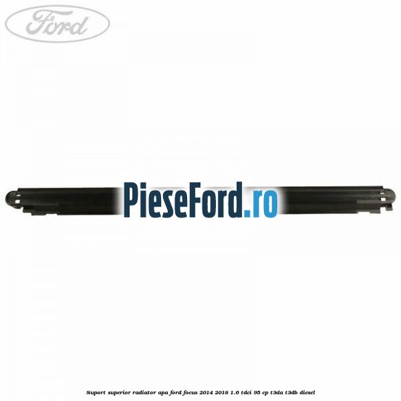 Suport superior radiator apa Ford Focus 2014-2018 1.6 TDCi 95 cp Suport superior radiator apa Ford Focus 2014-2018 1.6 TDCi 95 cp T3DA, T3DB diesel