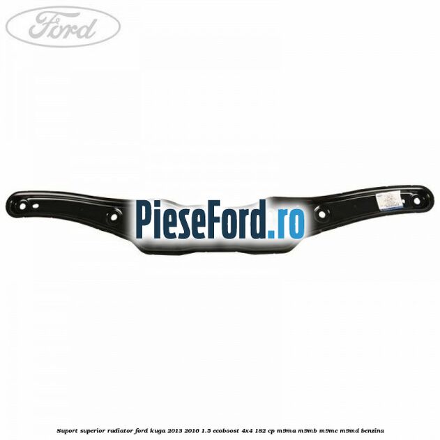 Suport superior radiator Ford Kuga 2013-2016 1.5 EcoBoost 4x4 182 cp M9MA, M9MB, M9MC, M9MD benzina