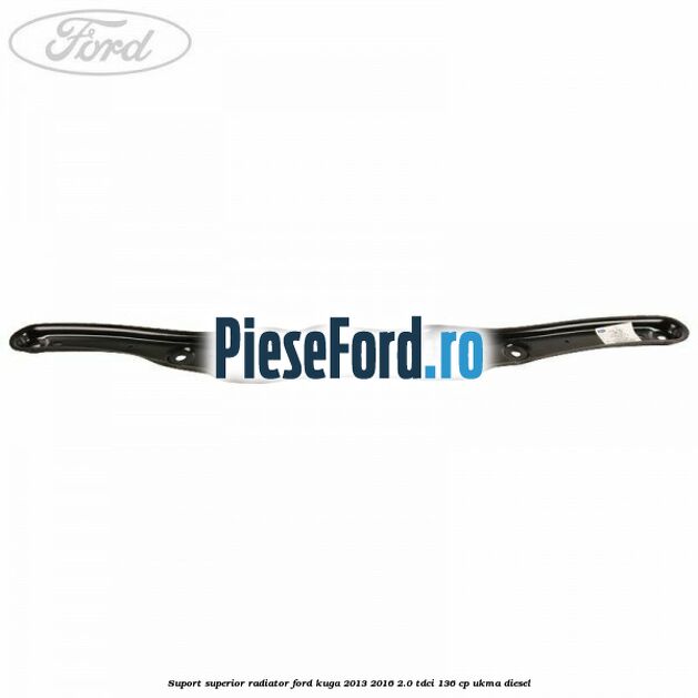 Suport superior radiator Ford Kuga 2013-2016 2.0 TDCi 136 cp Suport superior radiator Ford Kuga 2013-2016 2.0 TDCi 136 cp UKMA diesel