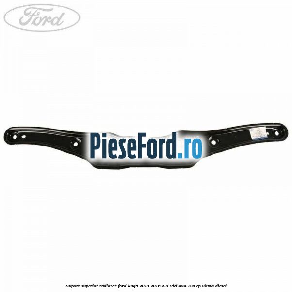 Suport superior radiator Ford Kuga 2013-2016 2.0 TDCi 4x4 136 cp UKMA diesel