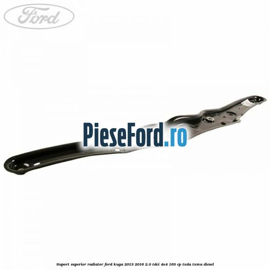 Suport superior radiator Ford Kuga 2013-2016 2.0 TDCi 4x4 163 cp TXDA, TXMA diesel