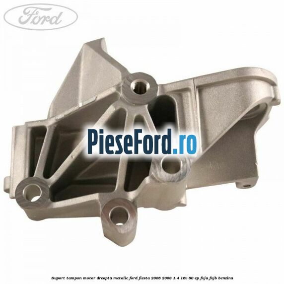 Suport tampon motor dreapta metalic Ford Fiesta 2005-2008 1.4 16V 80 cp FXJA, FXJB benzina