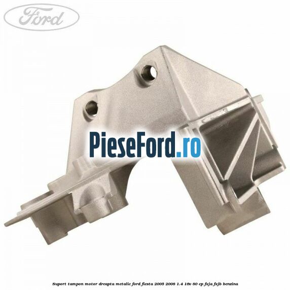 Suport tampon motor dreapta metalic Ford Fiesta 2005-2008 1.4 16V 80 cp FXJA, FXJB benzina