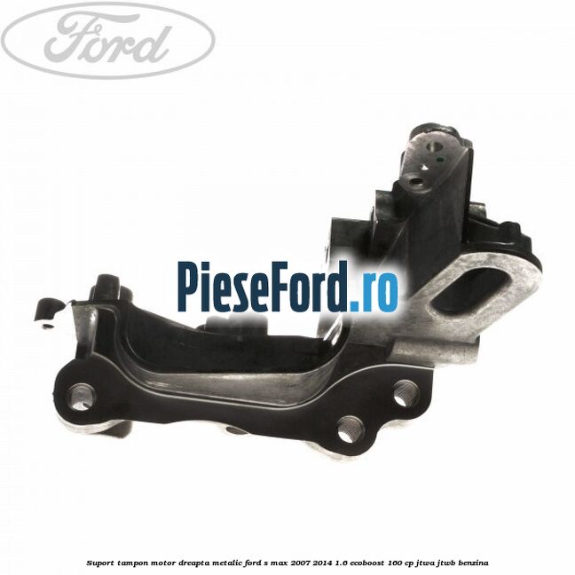 Suport tampon motor dreapta metalic Ford S-Max 2007-2014 1.6 EcoBoost 160 cp JTWA, JTWB benzina