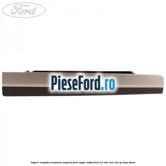 Suport torpedou ornament argintiu Ford Ranger 2006-2012 2.5 TDCi 4x4 143 cp WLAA diesel
