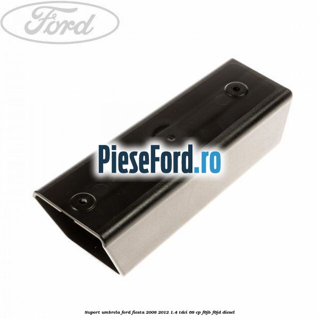 Suport umbrela Ford Fiesta 2008-2012 1.4 TDCi 68 cp F6JB, F6JD diesel