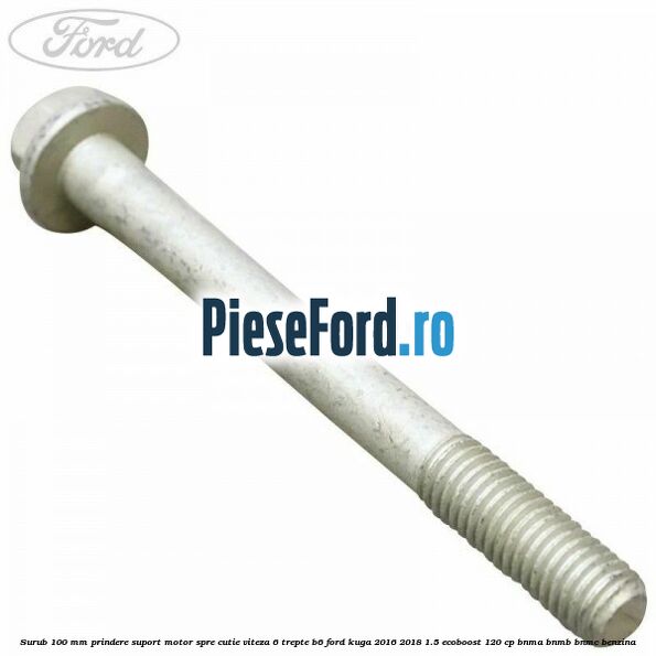 Surub 100 mm prindere suport motor spre cutie viteza 6 trepte B6 Ford Kuga 2016-2018 1.5 EcoBoost 120 cp BNMA, BNMB, BNMC benzina