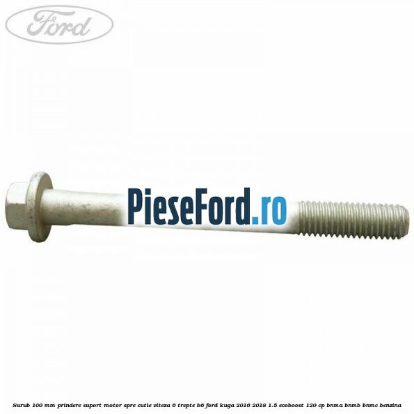 Surub 100 mm prindere suport motor spre cutie viteza 6 trepte B6 Ford Kuga 2016-2018 1.5 EcoBoost 120 cp BNMA, BNMB, BNMC benzina