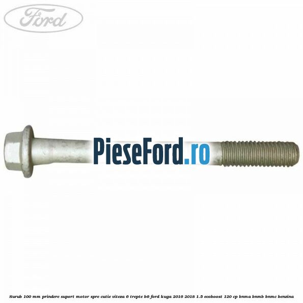 Surub 100 mm prindere suport motor spre cutie viteza 6 trepte B6 Ford Kuga 2016-2018 1.5 EcoBoost 120 cp BNMA, BNMB, BNMC benzina