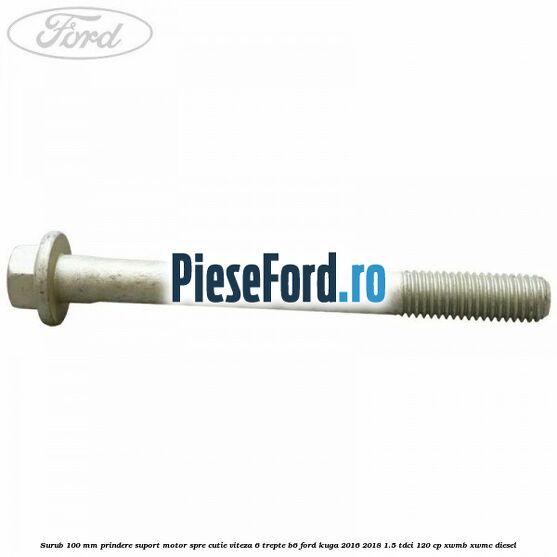 Surub 100 mm prindere suport motor spre cutie viteza 6 trepte B6 Ford Kuga 2016-2018 1.5 TDCi 120 cp XWMB, XWMC diesel