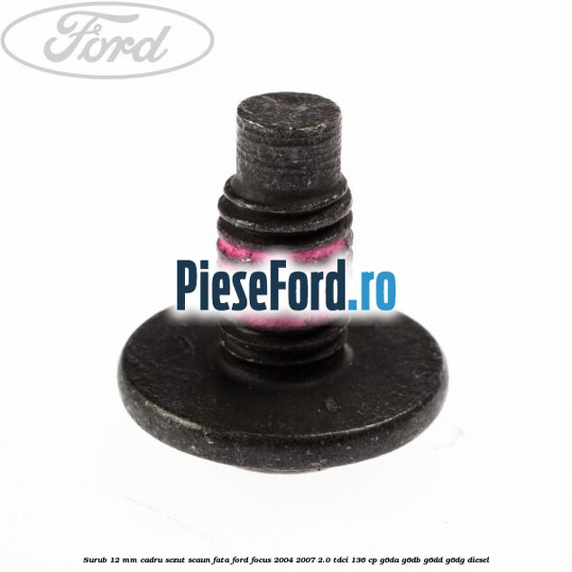Surub 12 mm cadru sezut scaun fata Ford Focus 2004-2007 2.0 TDCi 136 cp Surub 12 mm cadru sezut scaun fata Ford Focus 2004-2007 2.0 TDCi 136 cp G6DA, G6DB, G6DD, G6DG diesel