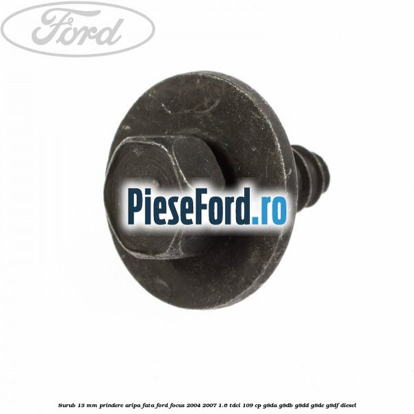 Surub 13 mm prindere aripa fata Ford Focus 2004-2007 1.6 TDCi 109 cp Surub 13 mm prindere aripa fata Ford Focus 2004-2007 1.6 TDCi 109 cp G8DA, G8DB, G8DD, G8DE, G8DF diesel