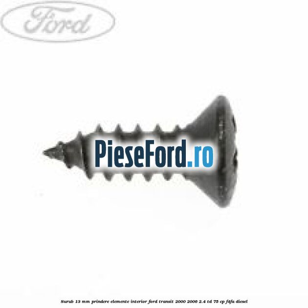 Surub 13 mm prindere elemente interior Ford Transit 2000-2006 2.4 TD 75 cp Surub 13 mm prindere elemente interior Ford Transit 2000-2006 2.4 TD 75 cp F4FA diesel