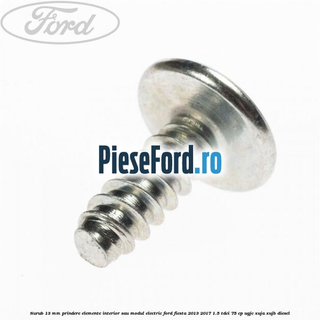 Surub 13 mm prindere elemente interior sau modul electric Ford Fiesta 2013-2017 1.5 TDCi 75 cp UGJC, XUJA, XUJB diesel