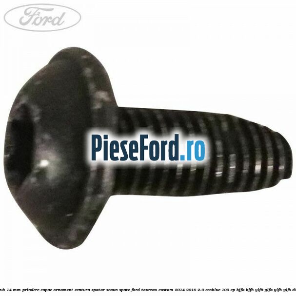 Surub 14 mm prindere capac ornament centura spatar scaun spate Ford Tourneo Custom 2014-2018 2.0 EcoBlue 105 cp BJFA, BJFB, YLF6, YLFA, YLFB, YLFS diesel