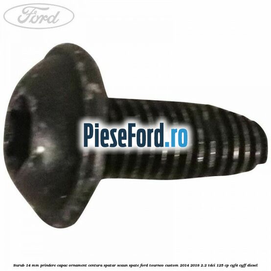 Surub 14 mm prindere capac ornament centura spatar scaun spate Ford Tourneo Custom 2014-2018 2.2 TDCi 125 cp CYF4, CYFF diesel