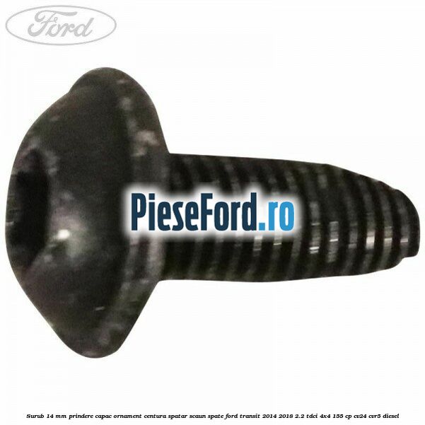 Surub 14 mm prindere capac ornament centura spatar scaun spate Ford Transit 2014-2018 2.2 TDCi 4x4 155 cp CV24, CVR5 diesel