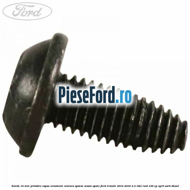 Surub 14 mm prindere capac ornament centura spatar scaun spate Ford Transit 2014-2018 2.2 TDCi RWD 125 cp CYR5, USR6 diesel