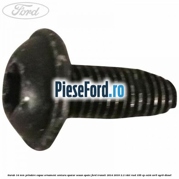 Surub 14 mm prindere capac ornament centura spatar scaun spate Ford Transit 2014-2018 2.2 TDCi RWD 155 cp CV24, CVR5, UYR6 diesel