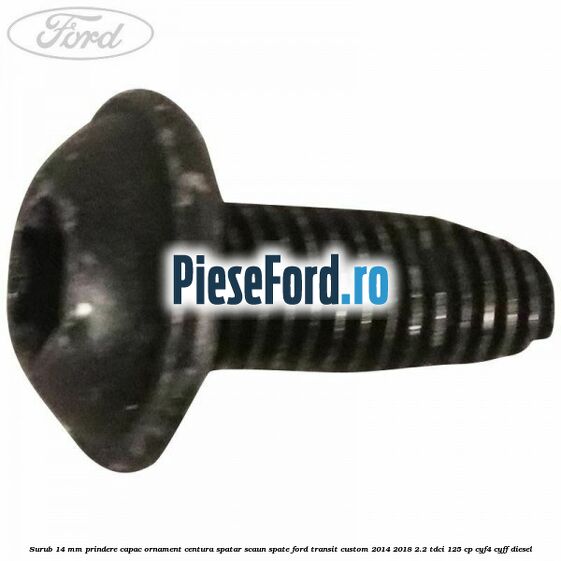 Surub 14 mm prindere capac ornament centura spatar scaun spate Ford Transit Custom 2014-2018 2.2 TDCi 125 cp Surub 14 mm prindere capac ornament centura spatar scaun spate Ford Transit Custom 2014-2018 2.2 TDCi 125 cp CYF4, CYFF diesel