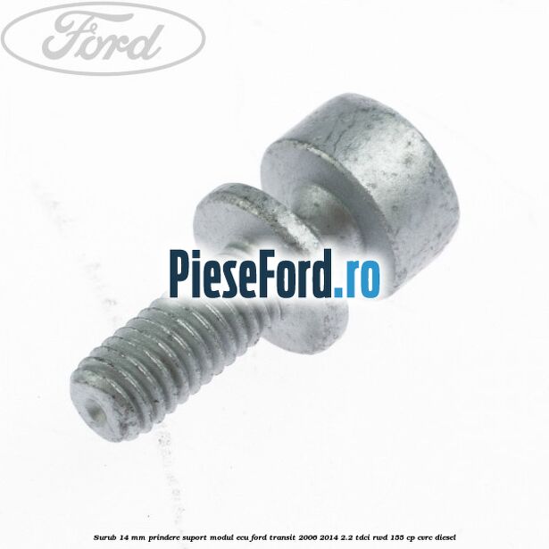 Surub 14 mm prindere suport modul ECU Ford Transit 2006-2014 2.2 TDCi RWD 155 cp Surub 14 mm prindere suport modul ECU Ford Transit 2006-2014 2.2 TDCi RWD 155 cp CVRC diesel