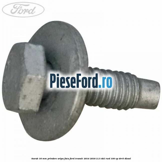 Surub 16 mm prindere aripa fata Ford Transit 2014-2018 2.2 TDCi RWD 100 cp Surub 16 mm prindere aripa fata Ford Transit 2014-2018 2.2 TDCi RWD 100 cp DRR5 diesel