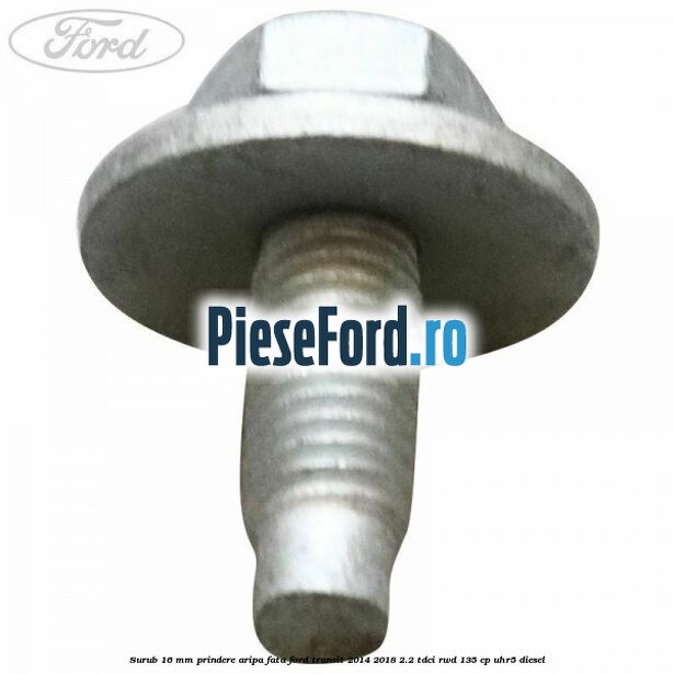 Surub 16 mm prindere aripa fata Ford Transit 2014-2018 2.2 TDCi RWD 135 cp UHR5 diesel