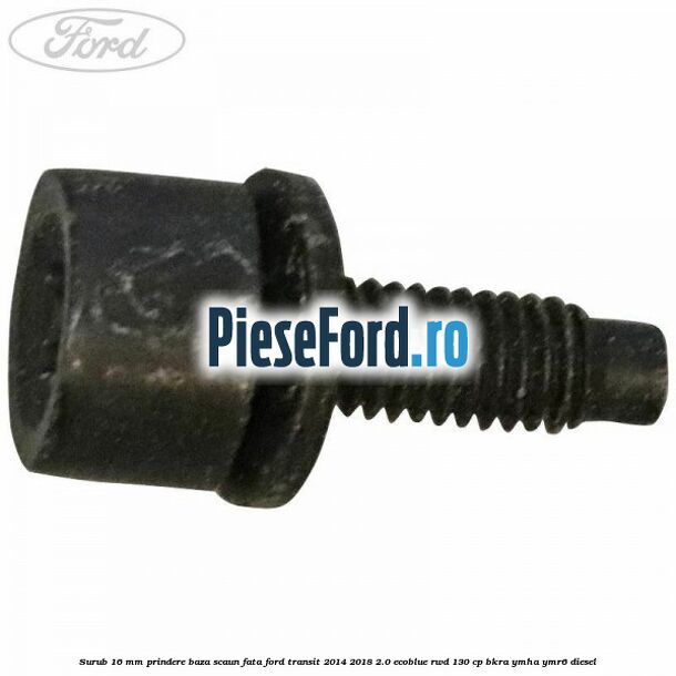 Surub 16 mm prindere baza scaun fata Ford Transit 2014-2018 2.0 EcoBlue RWD 130 cp BKRA, YMHA, YMR6 diesel
