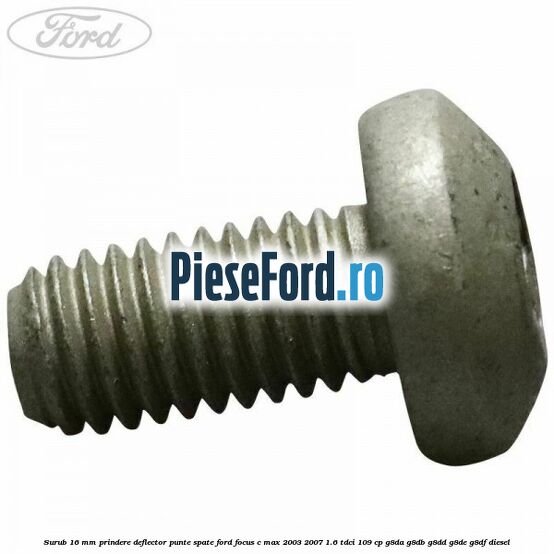 Surub 16 mm prindere deflector punte spate Ford Focus C-Max 2003-2007 1.6 TDCi 109 cp G8DA, G8DB, G8DD, G8DE, G8DF diesel