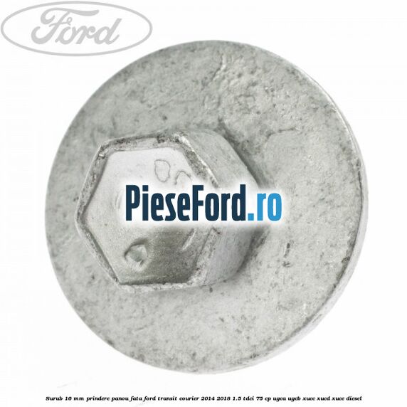 Surub 16 mm prindere panou fata Ford Transit Courier 2014-2018 1.5 TDCi 75 cp UGCA, UGCB, XUCC, XUCD, XUCE diesel