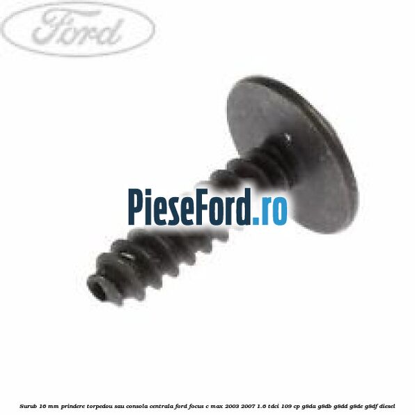 Surub 16 mm prindere torpedou sau consola centrala Ford Focus C-Max 2003-2007 1.6 TDCi 109 cp G8DA, G8DB, G8DD, G8DE, G8DF diesel