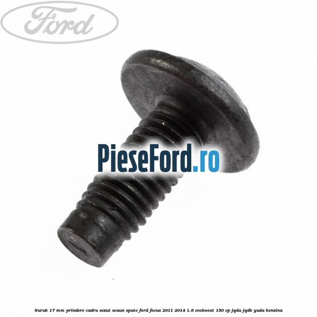 Surub 17 mm prindere cadru sezut scaun spate Ford Focus 2011-2014 1.6 EcoBoost 150 cp Surub 17 mm prindere cadru sezut scaun spate Ford Focus 2011-2014 1.6 EcoBoost 150 cp JQDA, JQDB, YUDA benzina