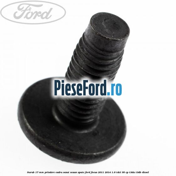 Surub 17 mm prindere cadru sezut scaun spate Ford Focus 2011-2014 1.6 TDCi 95 cp Surub 17 mm prindere cadru sezut scaun spate Ford Focus 2011-2014 1.6 TDCi 95 cp T3DA, T3DB diesel