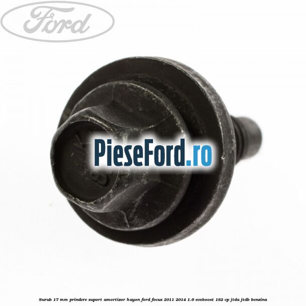 Surub 17 mm prindere suport amortizor hayon Ford Focus 2011-2014 1.6 EcoBoost 182 cp JTDA, JTDB benzina