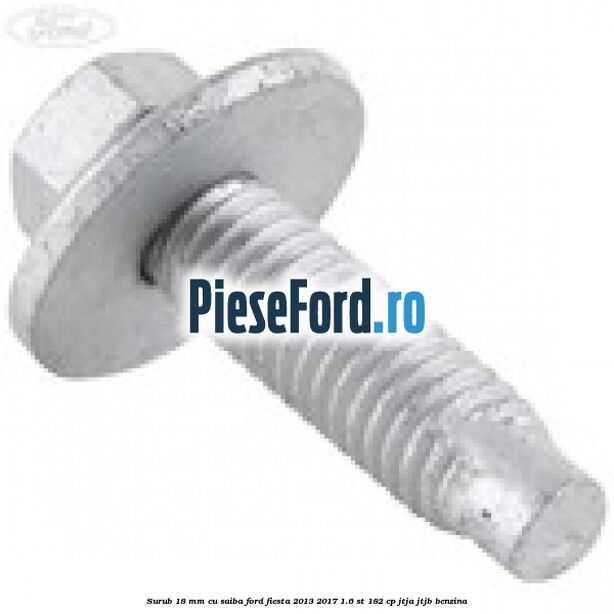 Surub 18 mm cu saiba Ford Fiesta 2013-2017 1.6 ST 182 cp Surub 18 mm cu saiba Ford Fiesta 2013-2017 1.6 ST 182 cp JTJA, JTJB benzina