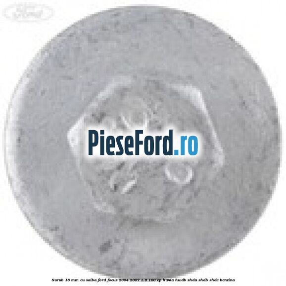 Surub 18 mm cu saiba Ford Focus 2004-2007 1.6 100 cp Surub 18 mm cu saiba Ford Focus 2004-2007 1.6 100 cp HWDA, HWDB, SHDA, SHDB, SHDC benzina