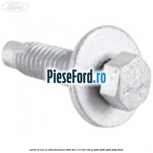 Surub 18 mm cu saiba Ford Focus 2008-2011 2.0 TDCi 136 cp Surub 18 mm cu saiba Ford Focus 2008-2011 2.0 TDCi 136 cp G6DA, G6DB, G6DD, G6DG diesel