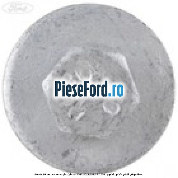 Surub 18 mm cu saiba Ford Focus 2008-2011 2.0 TDCi 136 cp Surub 18 mm cu saiba Ford Focus 2008-2011 2.0 TDCi 136 cp G6DA, G6DB, G6DD, G6DG diesel