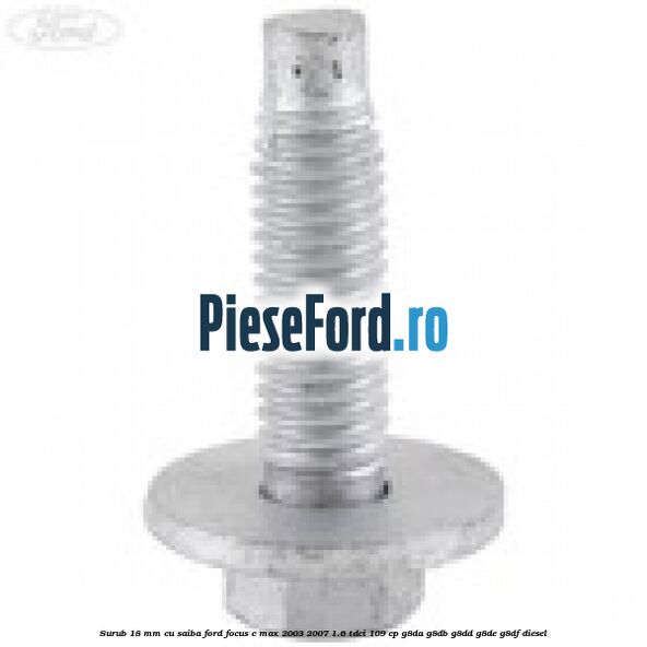 Surub 18 mm cu saiba Ford Focus C-Max 2003-2007 1.6 TDCi 109 cp G8DA, G8DB, G8DD, G8DE, G8DF diesel