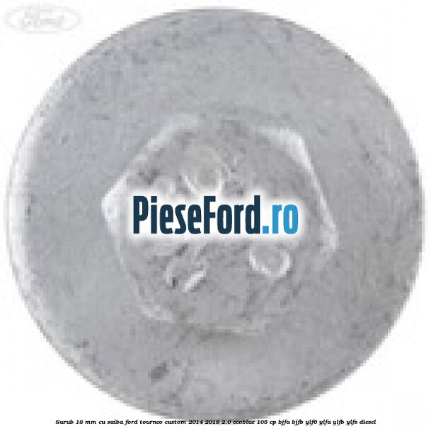 Surub 18 mm cu saiba Ford Tourneo Custom 2014-2018 2.0 EcoBlue 105 cp BJFA, BJFB, YLF6, YLFA, YLFB, YLFS diesel