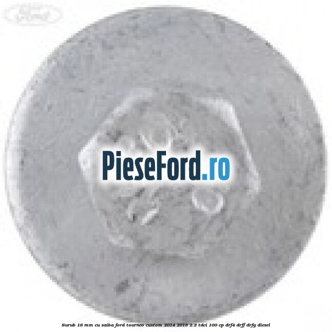 Surub 18 mm cu saiba Ford Tourneo Custom 2014-2018 2.2 TDCi 100 cp DRF4, DRFF, DRFG diesel