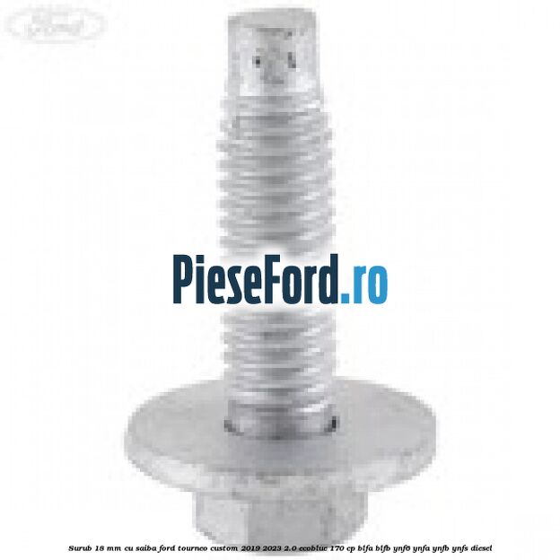 Surub 18 mm cu saiba Ford Tourneo Custom 2019-2023 2.0 EcoBlue 170 cp Surub 18 mm cu saiba Ford Tourneo Custom 2019-2023 2.0 EcoBlue 170 cp BLFA, BLFB, YNF6, YNFA, YNFB, YNFS diesel
