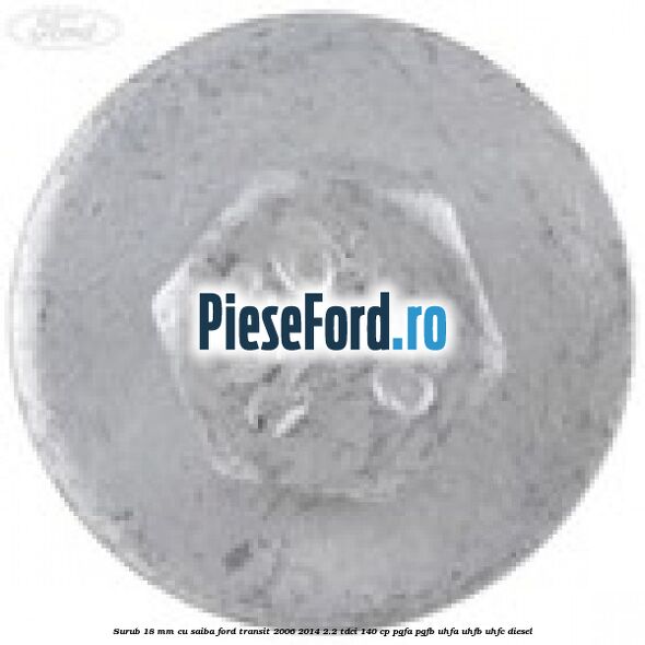 Surub 18 mm cu saiba Ford Transit 2006-2014 2.2 TDCi 140 cp PGFA, PGFB, UHFA, UHFB, UHFC diesel